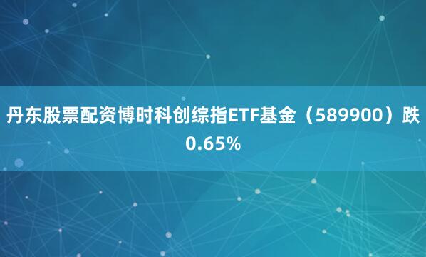 丹东股票配资博时科创综指ETF基金（589900）跌0.65%