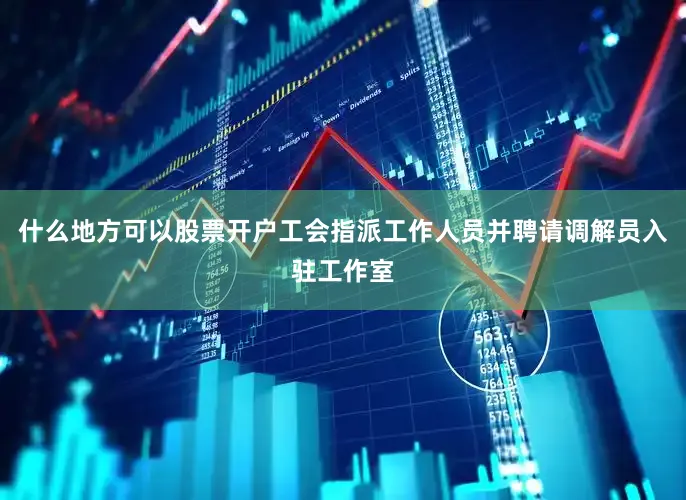 什么地方可以股票开户工会指派工作人员并聘请调解员入驻工作室