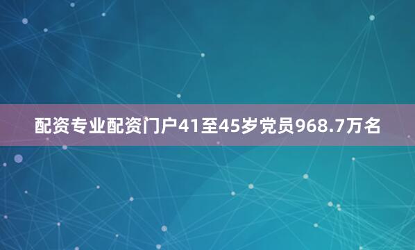 配资专业配资门户41至45岁党员968.7万名