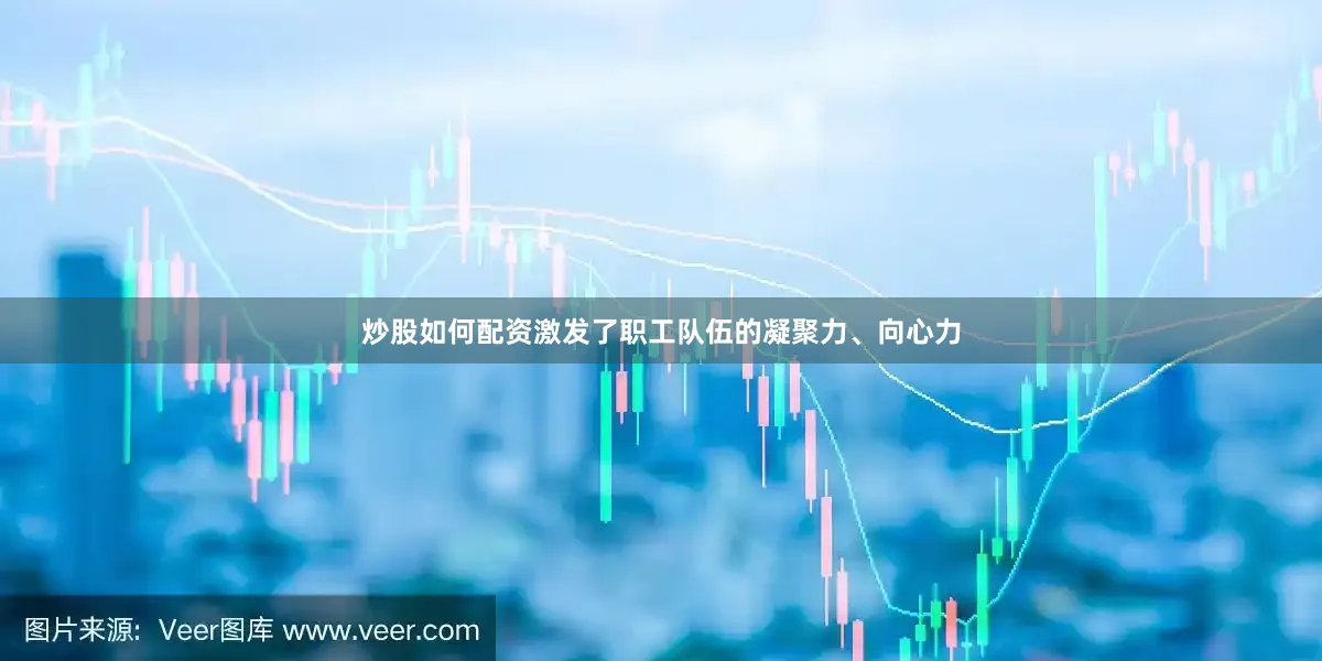 炒股如何配资激发了职工队伍的凝聚力、向心力