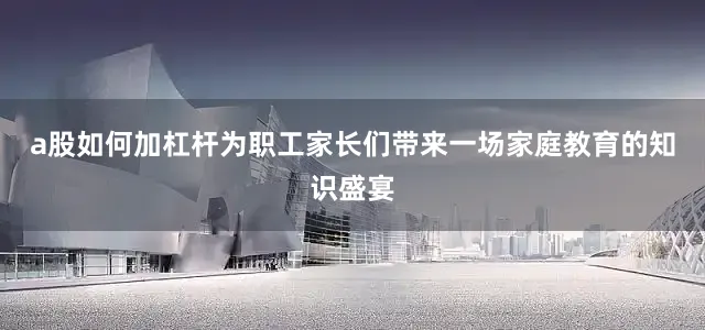 a股如何加杠杆为职工家长们带来一场家庭教育的知识盛宴