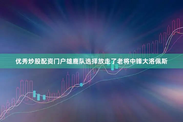 优秀炒股配资门户雄鹿队选择放走了老将中锋大洛佩斯