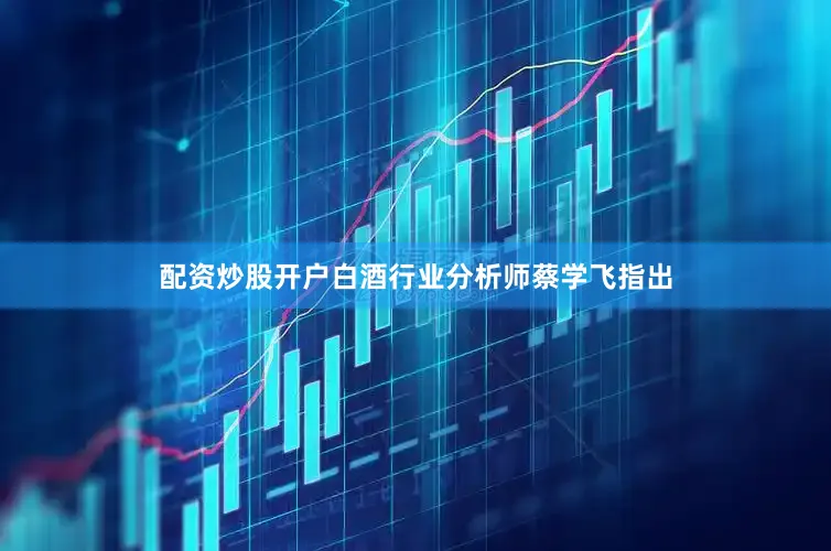 配资炒股开户白酒行业分析师蔡学飞指出