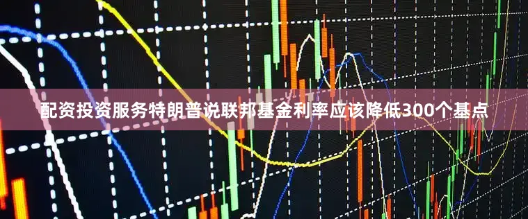 配资投资服务特朗普说联邦基金利率应该降低300个基点