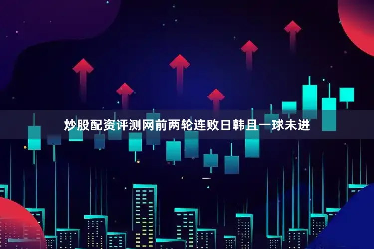 炒股配资评测网前两轮连败日韩且一球未进