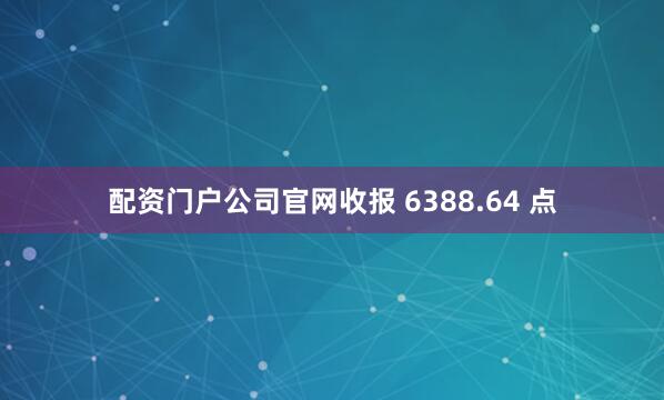配资门户公司官网收报 6388.64 点