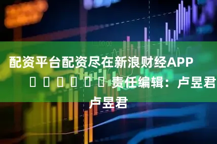 配资平台配资尽在新浪财经APP            						责任编辑：卢昱君