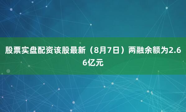 股票实盘配资该股最新（8月7日）两融余额为2.66亿元