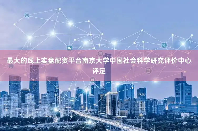 最大的线上实盘配资平台南京大学中国社会科学研究评价中心评定