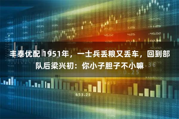 丰泰优配 1951年，一士兵丢粮又丢车，回到部队后梁兴初：你小子胆子不小嘛