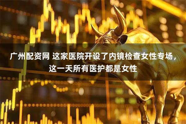 广州配资网 这家医院开设了内镜检查女性专场，这一天所有医护都是女性