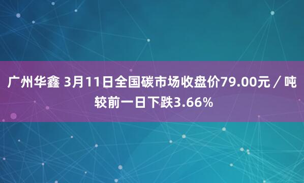 广州华鑫 3月11日全国碳市场收盘价79.00元／吨 较前一日下跌3.66%