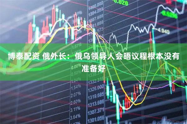 博泰配资 俄外长：俄乌领导人会晤议程根本没有准备好