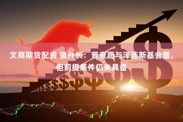 文商期货配资 俄外长：普京愿与泽连斯基会面，但前提条件仍未具备