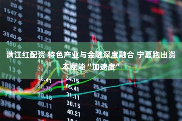满江红配资 特色产业与金融深度融合 宁夏跑出资本赋能“加速度”