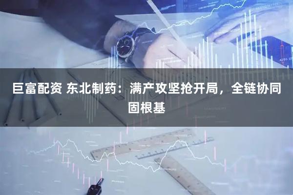 巨富配资 东北制药：满产攻坚抢开局，全链协同固根基