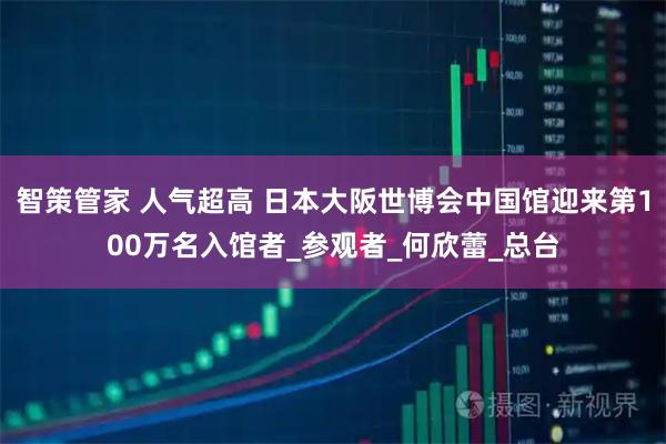智策管家 人气超高 日本大阪世博会中国馆迎来第100万名入馆者_参观者_何欣蕾_总台