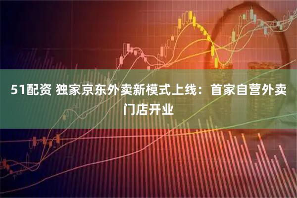 51配资 独家京东外卖新模式上线：首家自营外卖门店开业