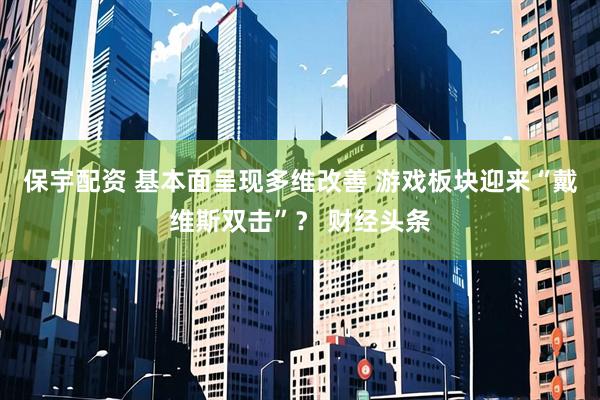 保宇配资 基本面呈现多维改善 游戏板块迎来“戴维斯双击”？ 财经头条
