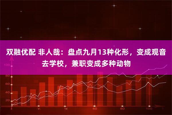 双融优配 非人哉：盘点九月13种化形，变成观音去学校，兼职变成多种动物