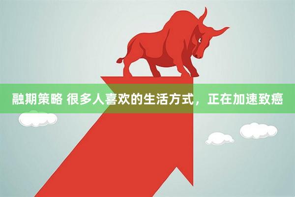 融期策略 很多人喜欢的生活方式，正在加速致癌