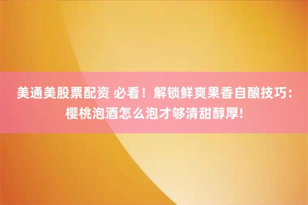 美通美股票配资 必看！解锁鲜爽果香自酿技巧：樱桃泡酒怎么泡才够清甜醇厚!
