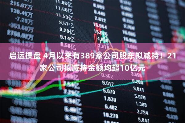 启运操盘 4月以来有389家公司股东拟减持！21家公司拟减持金额均超10亿元