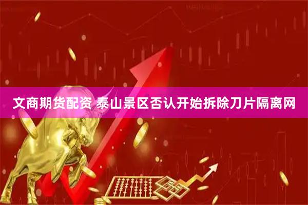 文商期货配资 泰山景区否认开始拆除刀片隔离网