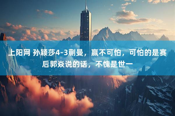 上阳网 孙颖莎4-3蒯曼，赢不可怕，可怕的是赛后郭焱说的话，不愧是世一
