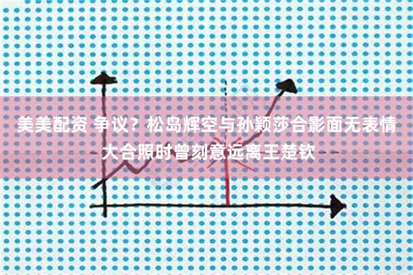 美美配资 争议？松岛辉空与孙颖莎合影面无表情 大合照时曾刻意远离王楚钦