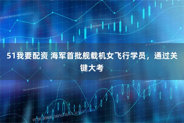 51我要配资 海军首批舰载机女飞行学员，通过关键大考