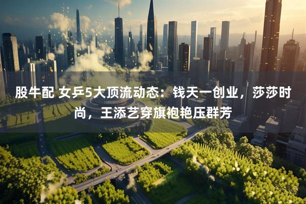 股牛配 女乒5大顶流动态：钱天一创业，莎莎时尚，王添艺穿旗袍艳压群芳
